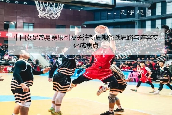 中国女足热身赛果引发关注新周期备战思路与阵容变化成焦点